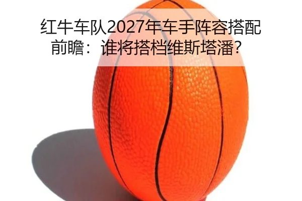 红牛车队2027年车手阵容搭配前瞻：谁将搭档维斯塔潘？